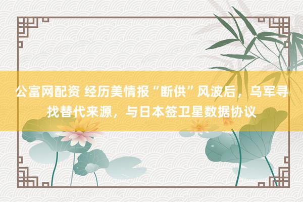公富网配资 经历美情报“断供”风波后，乌军寻找替代来源，与日本签卫星数据协议