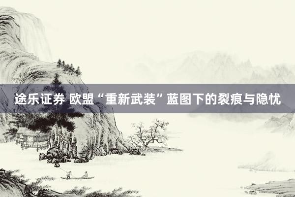 途乐证券 欧盟“重新武装”蓝图下的裂痕与隐忧
