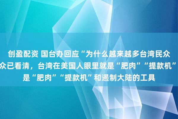 创盈配资 国台办回应“为什么越来越多台湾民众不相信美国”：民众已看清，台湾在美国人眼里就是“肥肉”“提款机”和遏制大陆的工具