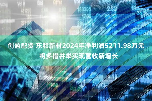 创盈配资 东和新材2024年净利润5211.98万元   将多措并举实现营收新增长