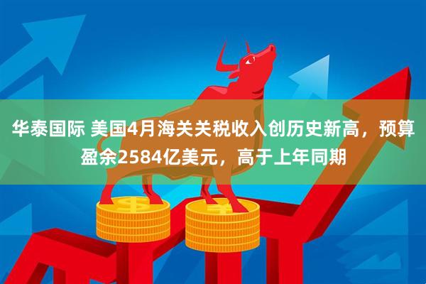 华泰国际 美国4月海关关税收入创历史新高，预算盈余2584亿美元，高于上年同期