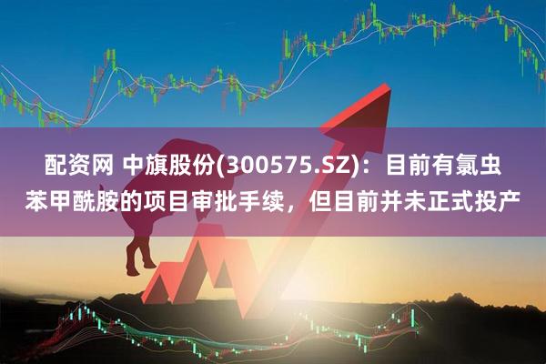配资网 中旗股份(300575.SZ)：目前有氯虫苯甲酰胺的项目审批手续，但目前并未正式投产
