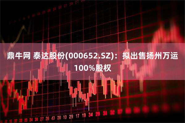 鼎牛网 泰达股份(000652.SZ)：拟出售扬州万运100%股权