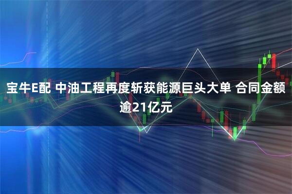 宝牛E配 中油工程再度斩获能源巨头大单 合同金额逾21亿元
