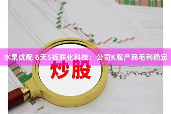水果优配 6天5板联化科技：公司K胺产品毛利稳定