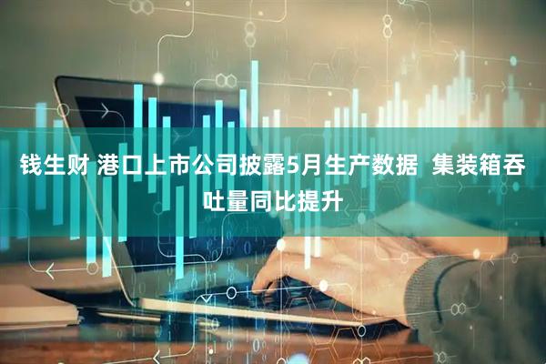 钱生财 港口上市公司披露5月生产数据  集装箱吞吐量同比提升