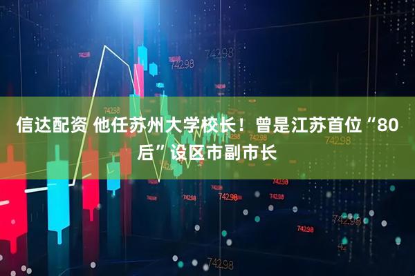 信达配资 他任苏州大学校长！曾是江苏首位“80后”设区市副市长