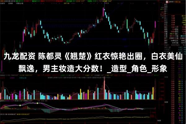 九龙配资 陈都灵《翘楚》红衣惊艳出圈，白衣美仙飘逸，男主妆造大分数！_造型_角色_形象
