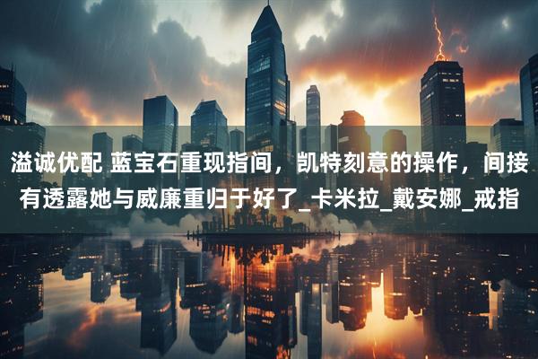 溢诚优配 蓝宝石重现指间，凯特刻意的操作，间接有透露她与威廉重归于好了_卡米拉_戴安娜_戒指