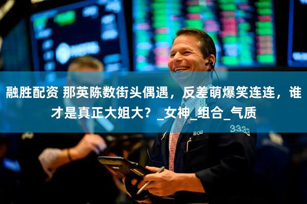 融胜配资 那英陈数街头偶遇，反差萌爆笑连连，谁才是真正大姐大？_女神_组合_气质
