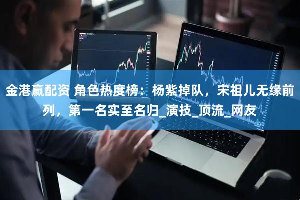 金港赢配资 角色热度榜：杨紫掉队，宋祖儿无缘前列，第一名实至名归_演技_顶流_网友