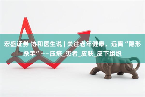 宏盛证券 协和医生说 | 关注老年健康，远离“隐形杀手”——压疮_患者_皮肤_皮下组织