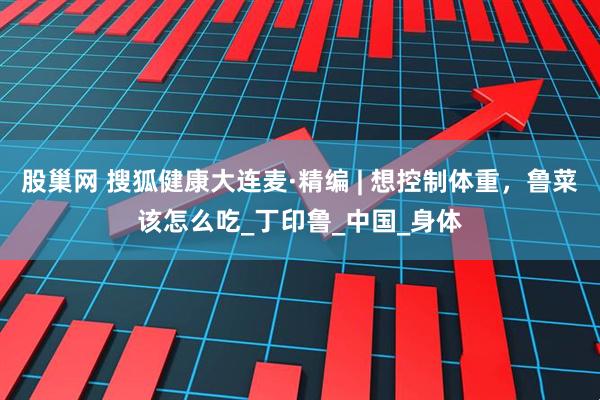 股巢网 搜狐健康大连麦·精编 | 想控制体重，鲁菜该怎么吃_丁印鲁_中国_身体