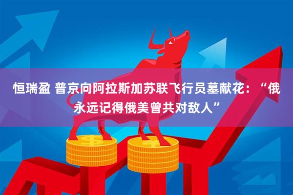 恒瑞盈 普京向阿拉斯加苏联飞行员墓献花：“俄永远记得俄美曾共对敌人”
