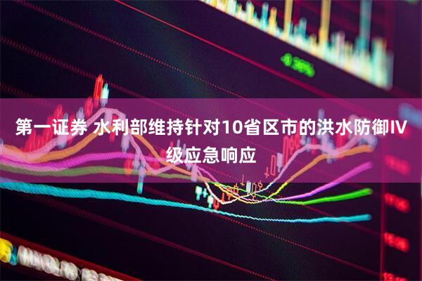 第一证券 水利部维持针对10省区市的洪水防御Ⅳ级应急响应