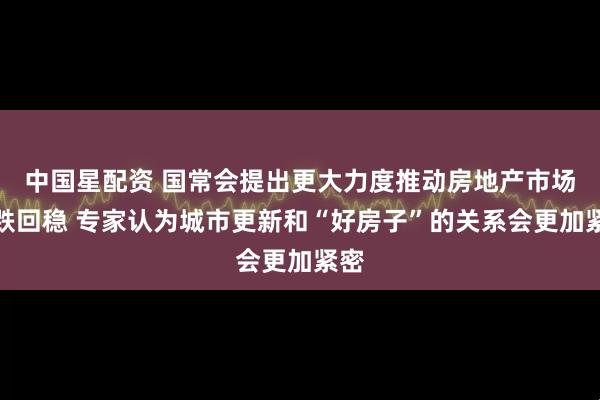 中国星配资 国常会提出更大力度推动房地产市场止跌回稳 专家认为城市更新和“好房子”的关系会更加紧密