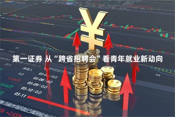 第一证券 从“跨省招聘会”看青年就业新动向