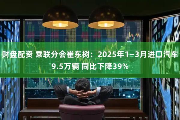 财盘配资 乘联分会崔东树：2025年1—3月进口汽车9.5万辆 同比下降39%