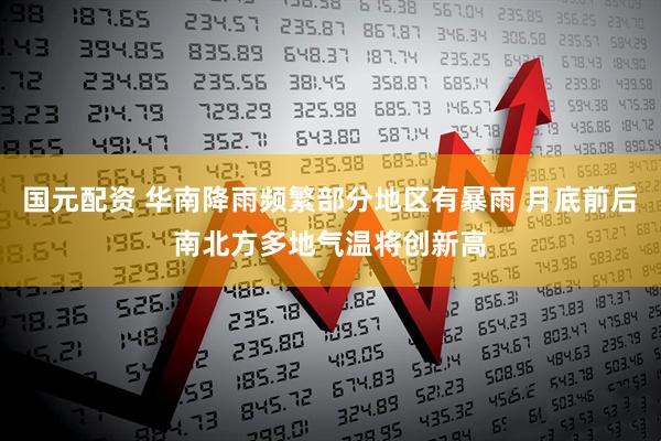 国元配资 华南降雨频繁部分地区有暴雨 月底前后南北方多地气温将创新高
